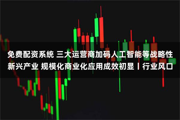 免费配资系统 三大运营商加码人工智能等战略性新兴产业 规模化商业化应用成效初显丨行业风口