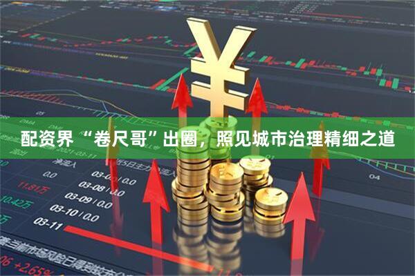 配资界 “卷尺哥”出圈，照见城市治理精细之道