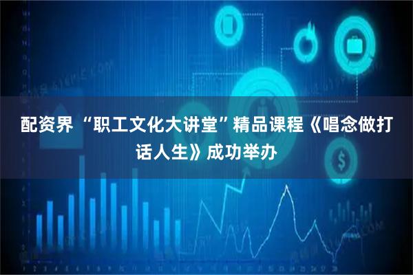 配资界 “职工文化大讲堂”精品课程《唱念做打话人生》成功举办