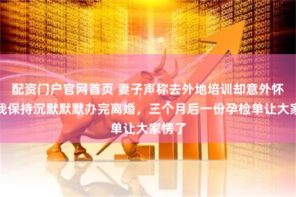 配资门户官网首页 妻子声称去外地培训却意外怀孕，我保持沉默默默办完离婚，三个月后一份孕检单让大家愣了