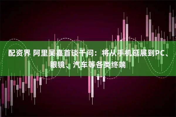 配资界 阿里吴嘉首谈千问：将从手机延展到PC、眼镜、汽车等各类终端