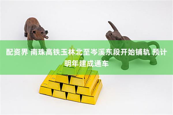 配资界 南珠高铁玉林北至岑溪东段开始铺轨 预计明年建成通车
