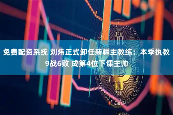 免费配资系统 刘炜正式卸任新疆主教练：本季执教9战6败 成第4位下课主帅