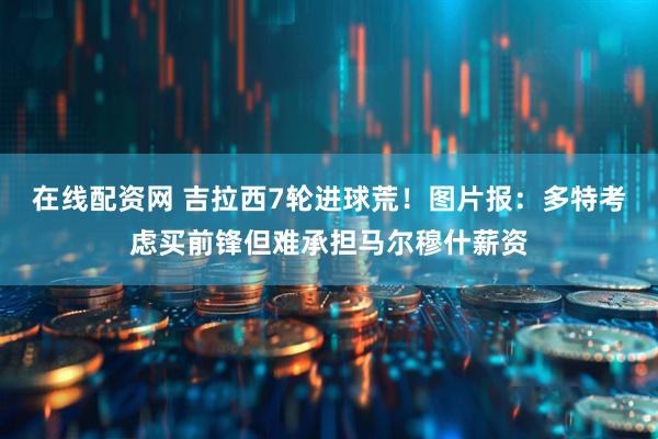 在线配资网 吉拉西7轮进球荒！图片报：多特考虑买前锋但难承担马尔穆什薪资