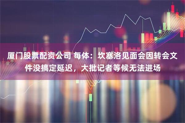 厦门股票配资公司 每体：坎塞洛见面会因转会文件没搞定延迟，大批记者等候无法进场