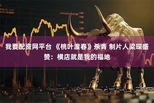 我要配资网平台 《桃叶渡春》杀青 制片人梁琛盛赞：横店就是我的福地