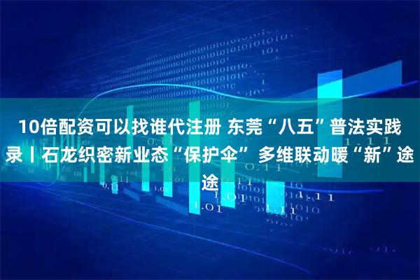 10倍配资可以找谁代注册 东莞“八五”普法实践录丨石龙织密新业态“保护伞” 多维联动暖“新”途
