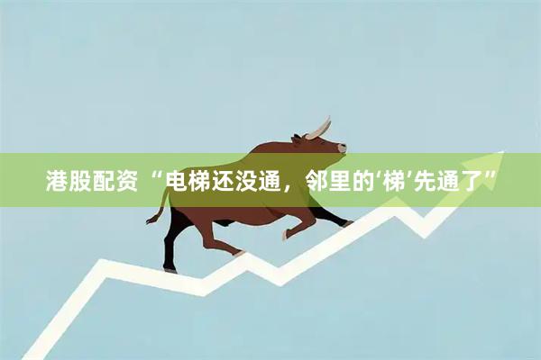 港股配资 “电梯还没通，邻里的‘梯’先通了”