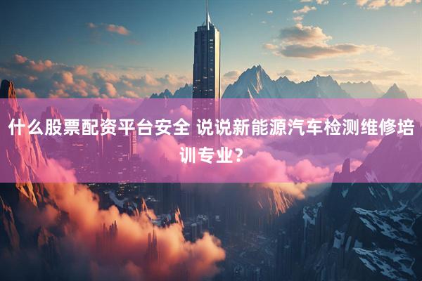 什么股票配资平台安全 说说新能源汽车检测维修培训专业？