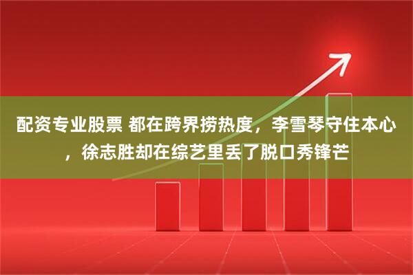 配资专业股票 都在跨界捞热度，李雪琴守住本心，徐志胜却在综艺里丢了脱口秀锋芒