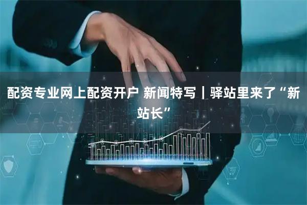 配资专业网上配资开户 新闻特写｜驿站里来了“新站长”