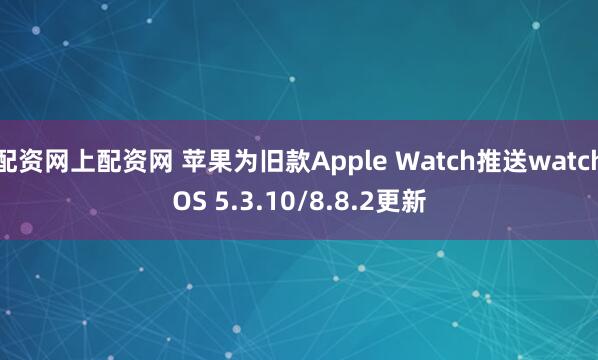 配资网上配资网 苹果为旧款Apple Watch推送watchOS 5.3.10/8.8.2更新