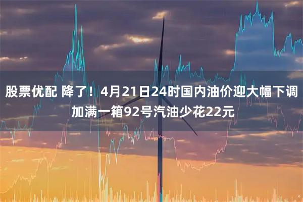 股票优配 降了！4月21日24时国内油价迎大幅下调 加满一箱92号汽油少花22元