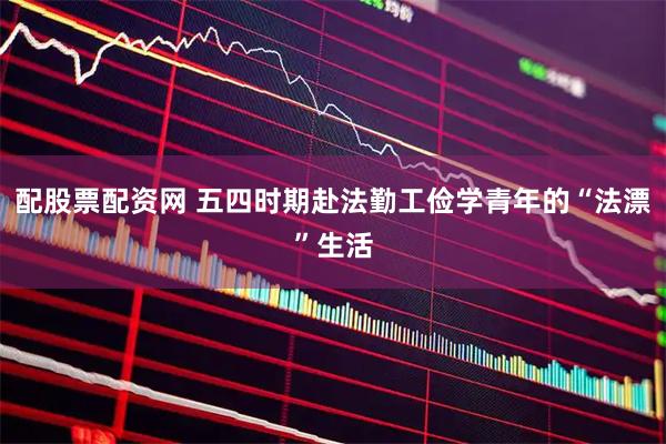 配股票配资网 五四时期赴法勤工俭学青年的“法漂”生活
