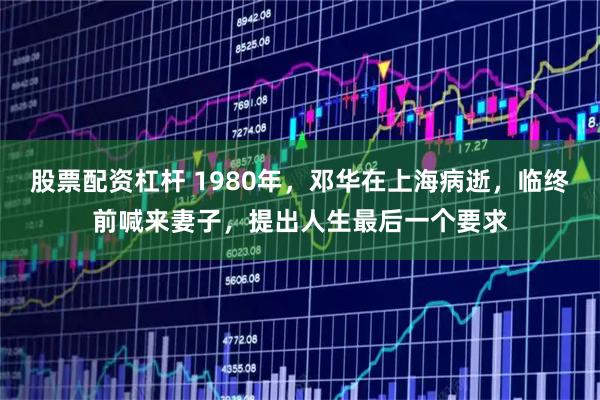 股票配资杠杆 1980年，邓华在上海病逝，临终前喊来妻子，提出人生最后一个要求