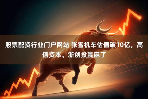 股票配资行业门户网站 张雪机车估值破10亿，高信资本、浙创投赢麻了