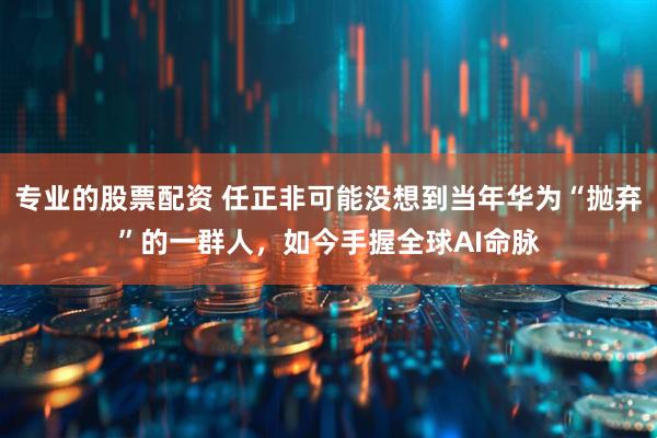 专业的股票配资 任正非可能没想到当年华为“抛弃”的一群人，如今手握全球AI命脉