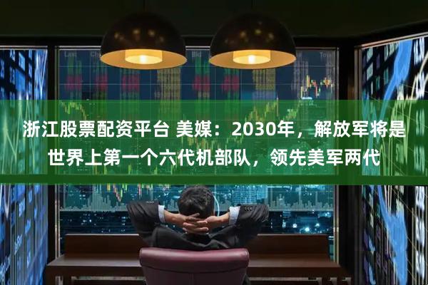 浙江股票配资平台 美媒：2030年，解放军将是世界上第一个六代机部队，领先美军两代