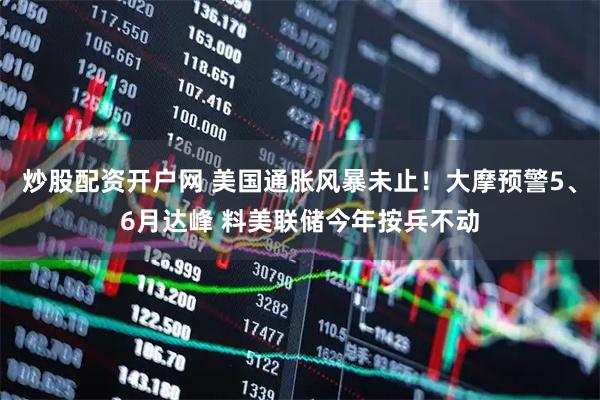 炒股配资开户网 美国通胀风暴未止！大摩预警5、6月达峰 料美联储今年按兵不动