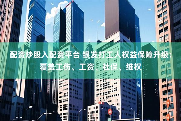 配资炒股入配资平台 银发打工人权益保障升级：覆盖工伤、工资、社保、维权