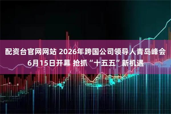 配资台官网网站 2026年跨国公司领导人青岛峰会6月15日开幕 抢抓“十五五”新机遇