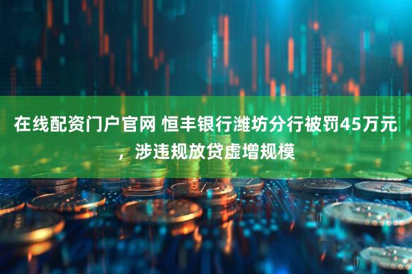 在线配资门户官网 恒丰银行潍坊分行被罚45万元，涉违规放贷虚增规模