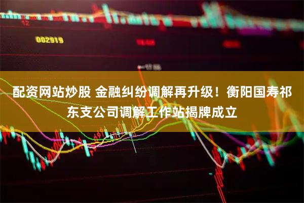 配资网站炒股 金融纠纷调解再升级！衡阳国寿祁东支公司调解工作站揭牌成立