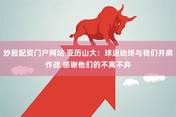 炒股配资门户网站 亚历山大：球迷始终与我们并肩作战 感谢他们的不离不弃